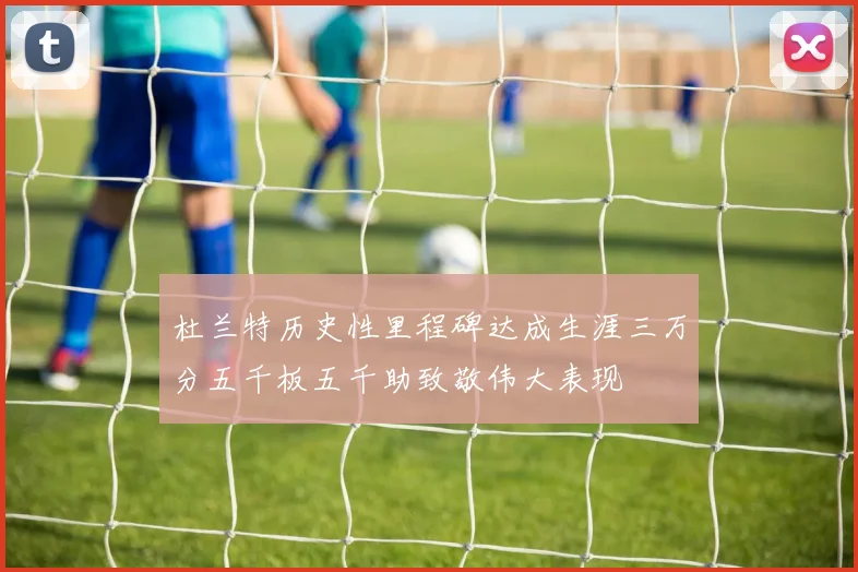 杜兰特历史性里程碑达成生涯三万分五千板五千助致敬伟大表现