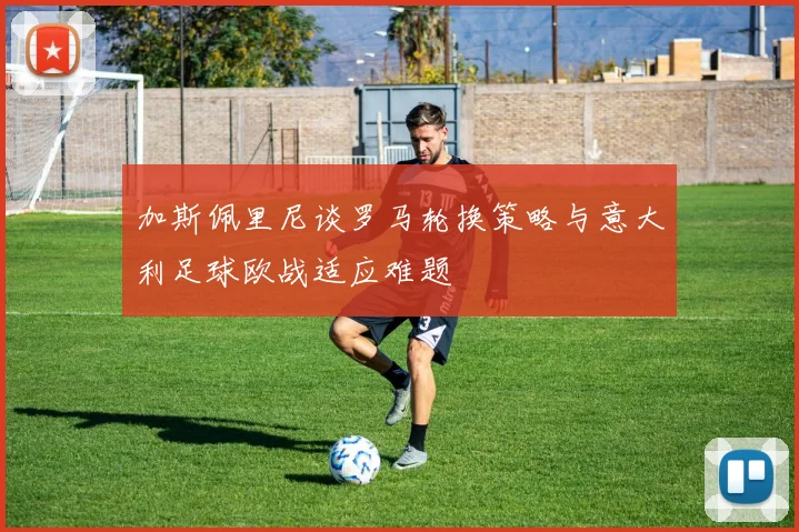 加斯佩里尼谈罗马轮换策略与意大利足球欧战适应难题