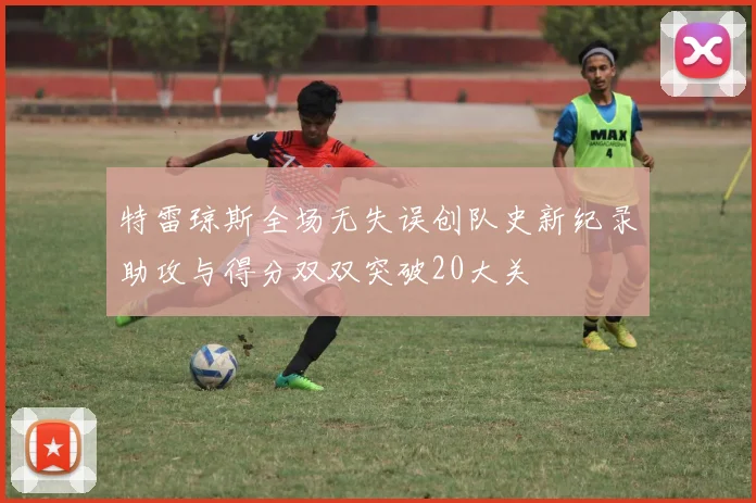 特雷琼斯全场无失误创队史新纪录助攻与得分双双突破20大关