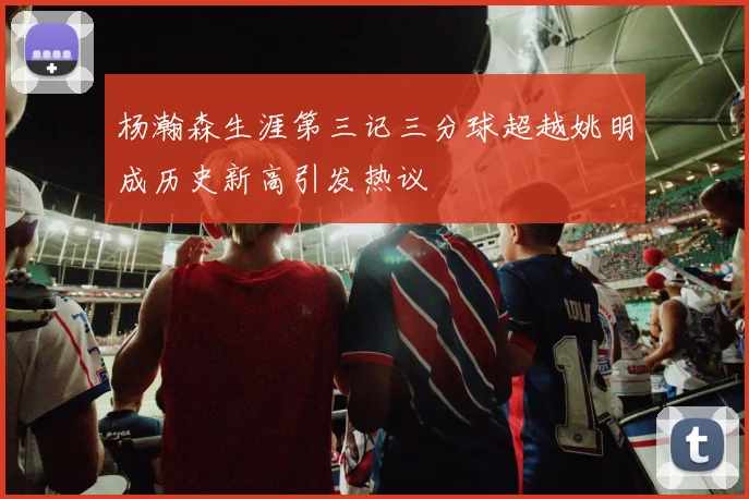 杨瀚森生涯第三记三分球超越姚明成历史新高引发热议