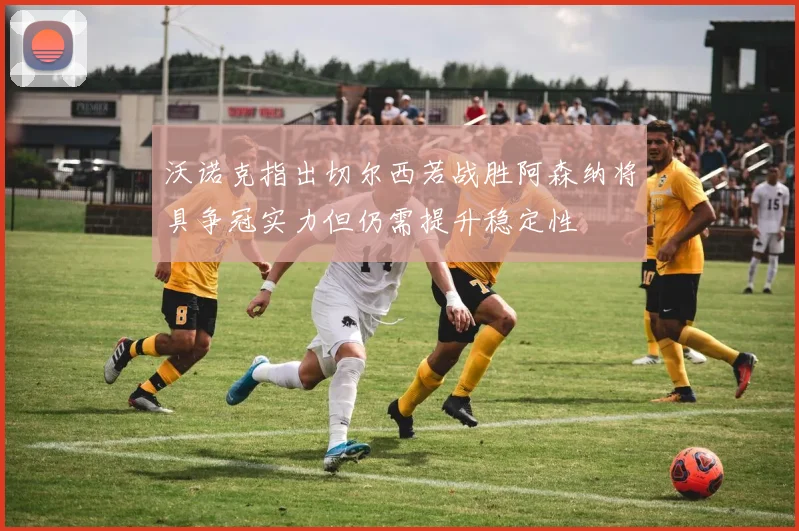 沃诺克指出切尔西若战胜阿森纳将具争冠实力但仍需提升稳定性