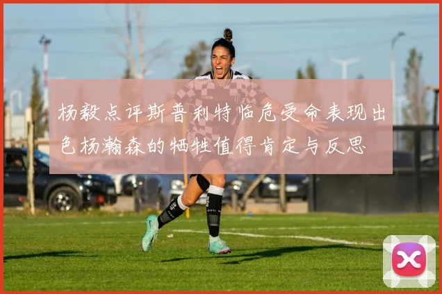 杨毅点评斯普利特临危受命表现出色杨瀚森的牺牲值得肯定与反思