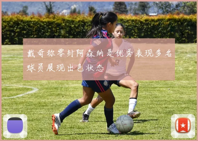 戴奇称零封阿森纳是优秀表现多名球员展现出色状态