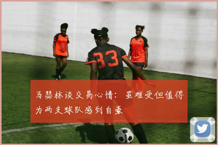 马瑟林谈交易心情：虽难受但值得为两支球队感到自豪