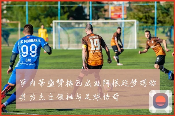 萨内蒂盛赞梅西成就阿根廷梦想称其为杰出领袖与足球传奇