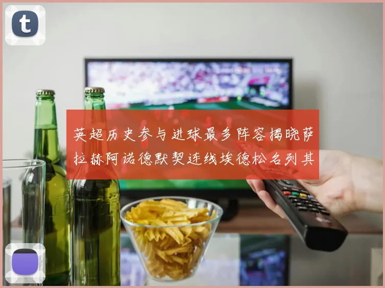 英超历史参与进球最多阵容揭晓萨拉赫阿诺德默契连线埃德松名列其中