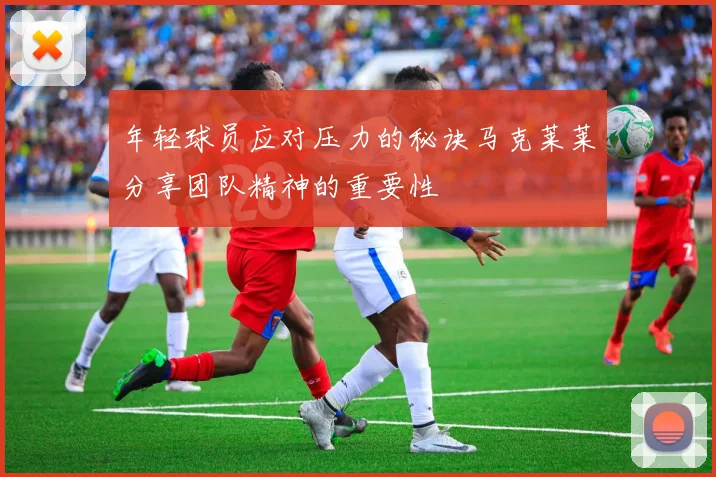 年轻球员应对压力的秘诀马克莱莱分享团队精神的重要性