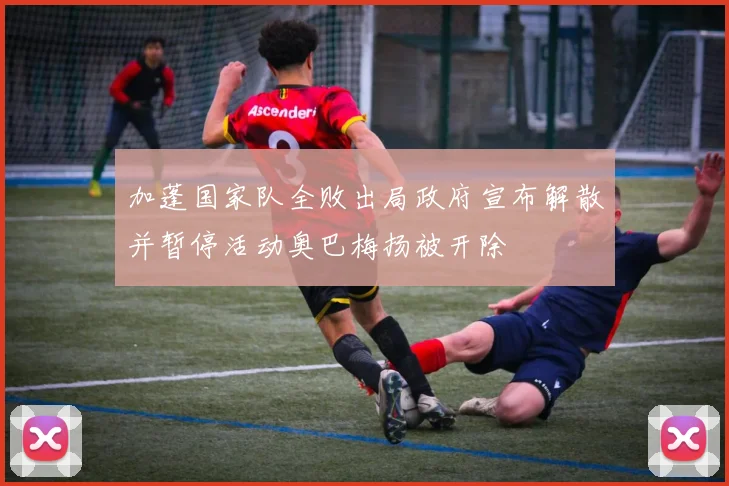 加蓬国家队全败出局政府宣布解散并暂停活动奥巴梅扬被开除
