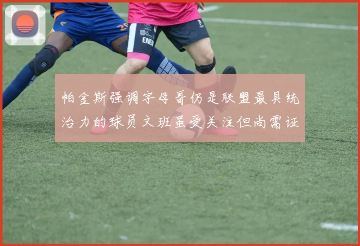 帕金斯强调字母哥仍是联盟最具统治力的球员文班虽受关注但尚需证明自己