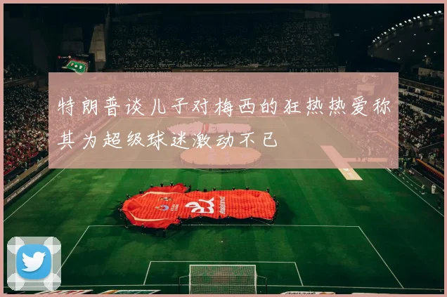 特朗普谈儿子对梅西的狂热热爱称其为超级球迷激动不已