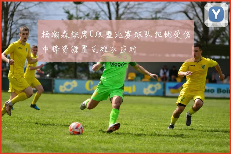 杨瀚森缺席G联盟比赛球队担忧受伤中锋资源匮乏难以应对