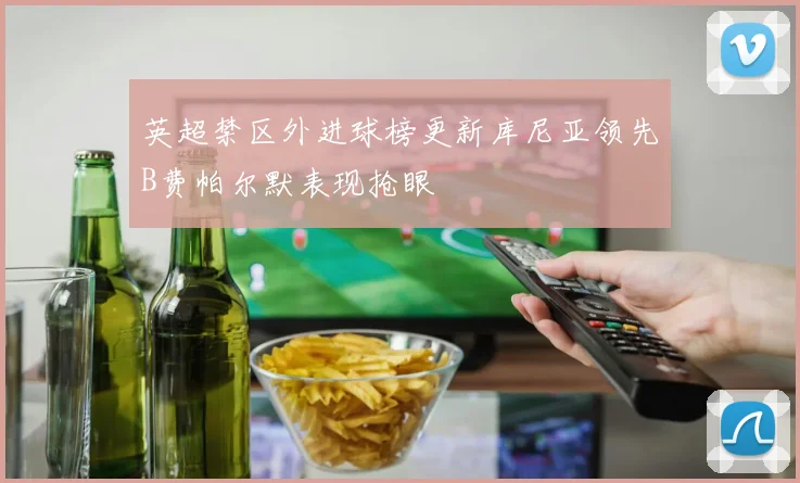 英超禁区外进球榜更新库尼亚领先B费帕尔默表现抢眼