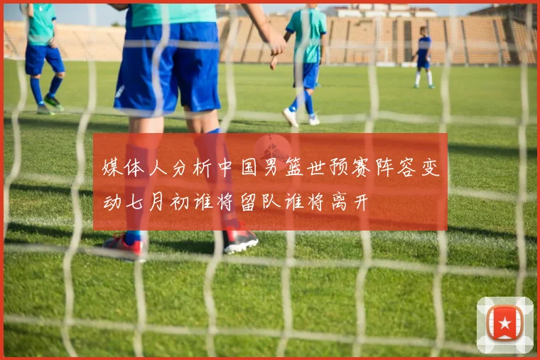 媒体人分析中国男篮世预赛阵容变动七月初谁将留队谁将离开