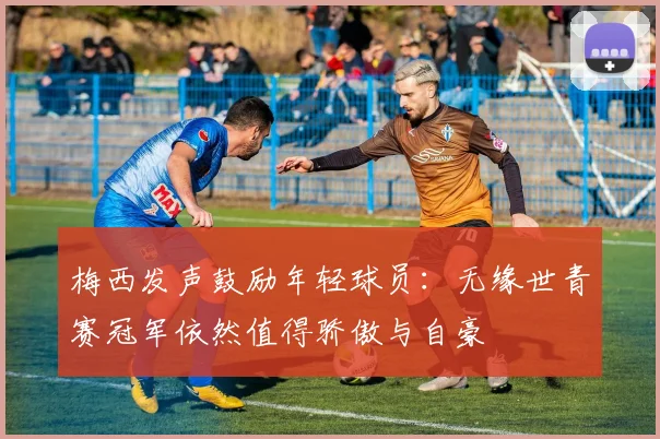 梅西发声鼓励年轻球员：无缘世青赛冠军依然值得骄傲与自豪