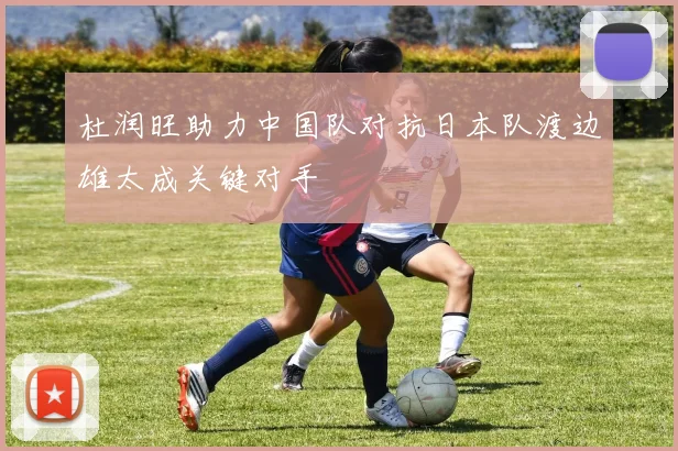 杜润旺助力中国队对抗日本队渡边雄太成关键对手