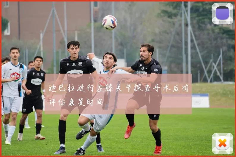 迪巴拉进行左膝关节探查手术后将评估康复时间