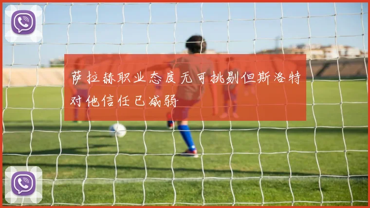 萨拉赫职业态度无可挑剔但斯洛特对他信任已减弱
