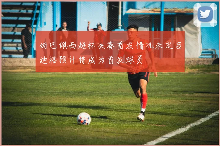 姆巴佩西超杯决赛首发情况未定吕迪格预计将成为首发球员