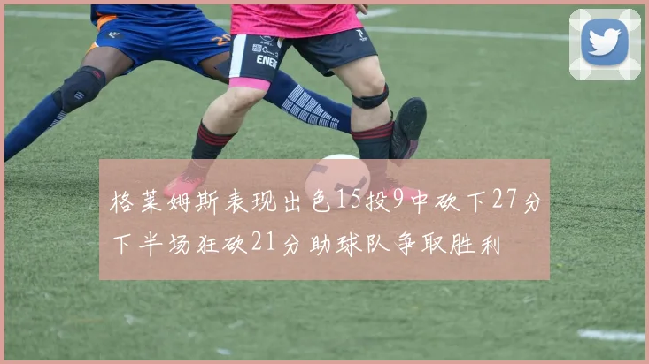 格莱姆斯表现出色15投9中砍下27分下半场狂砍21分助球队争取胜利