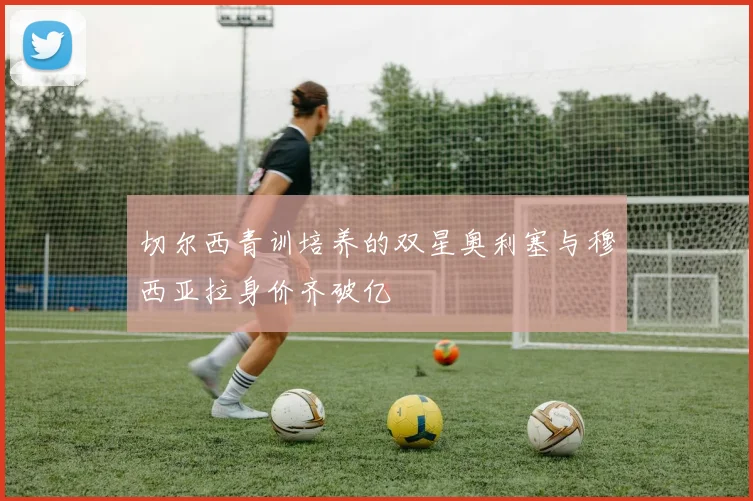 切尔西青训培养的双星奥利塞与穆西亚拉身价齐破亿