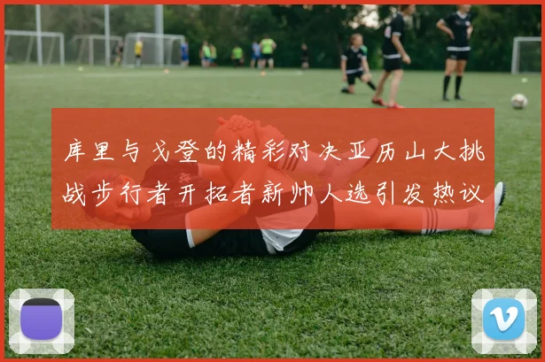 库里与戈登的精彩对决亚历山大挑战步行者开拓者新帅人选引发热议