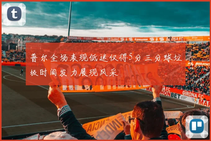 普尔全场表现低迷仅得5分三分球垃圾时间发力展现风采