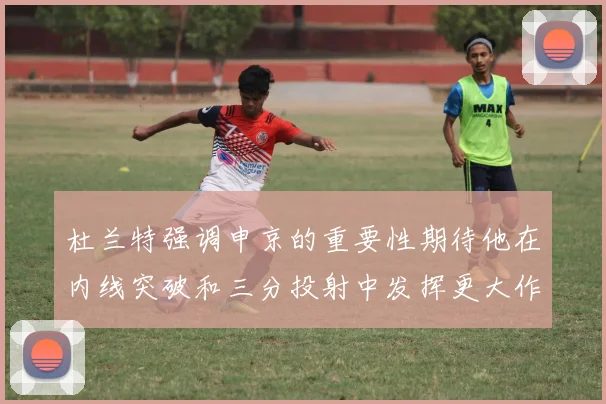 杜兰特强调申京的重要性期待他在内线突破和三分投射中发挥更大作用