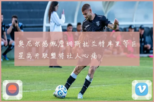 奥尼尔感慨詹姆斯杜兰特库里等巨星离开联盟将让人心痛