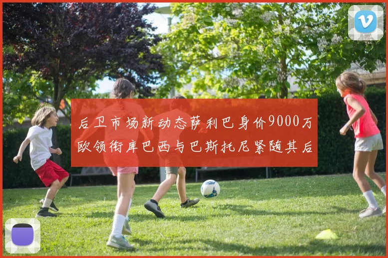 后卫市场新动态萨利巴身价9000万欧领衔库巴西与巴斯托尼紧随其后