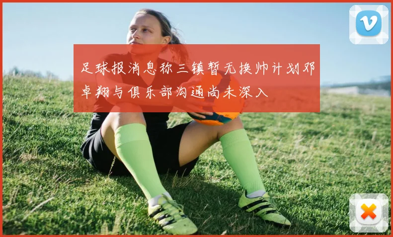 足球报消息称三镇暂无换帅计划邓卓翔与俱乐部沟通尚未深入