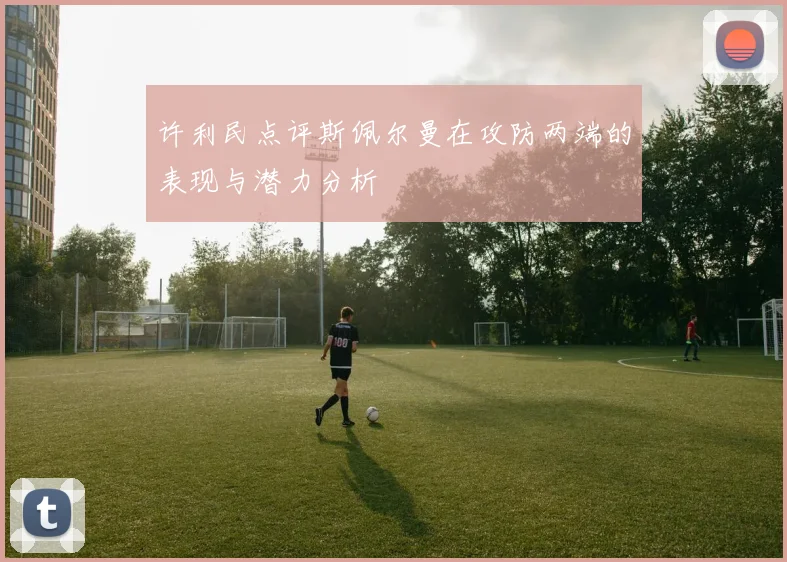 许利民点评斯佩尔曼在攻防两端的表现与潜力分析