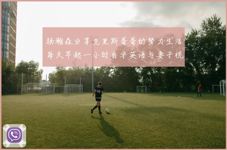 杨瀚森分享克里斯哥哥的努力生活每天早起一小时自学英语与妻子视频通话