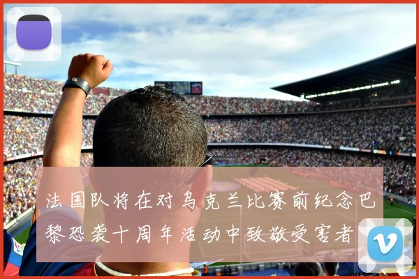 法国队将在对乌克兰比赛前纪念巴黎恐袭十周年活动中致敬受害者