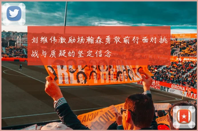 刘维伟激励杨瀚森勇敢前行面对挑战与质疑的坚定信念