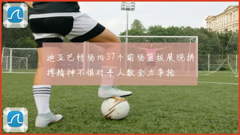 迪亚巴特场均37个前场篮板展现拼搏精神不惧对手人数全力争抢