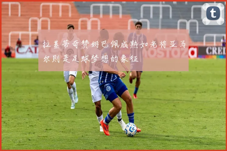 拉基蒂奇赞姆巴佩成熟如老将亚马尔则是足球梦想的象征