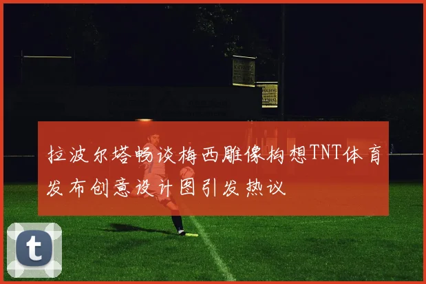拉波尔塔畅谈梅西雕像构想TNT体育发布创意设计图引发热议
