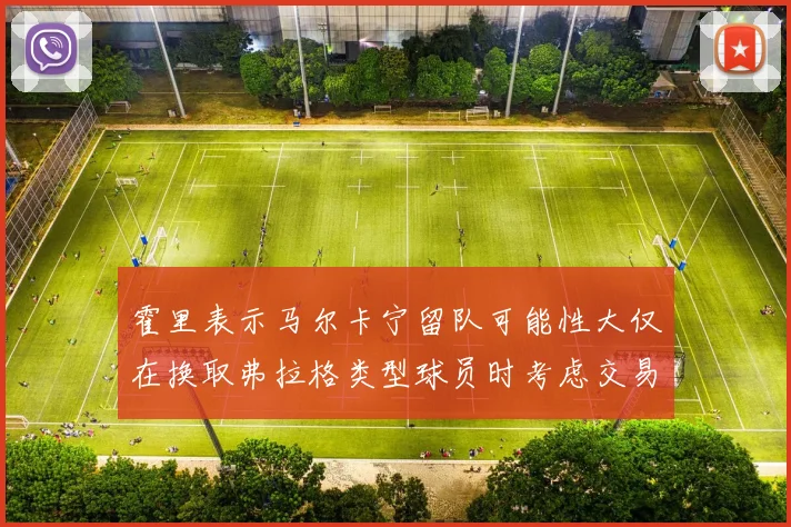 霍里表示马尔卡宁留队可能性大仅在换取弗拉格类型球员时考虑交易
