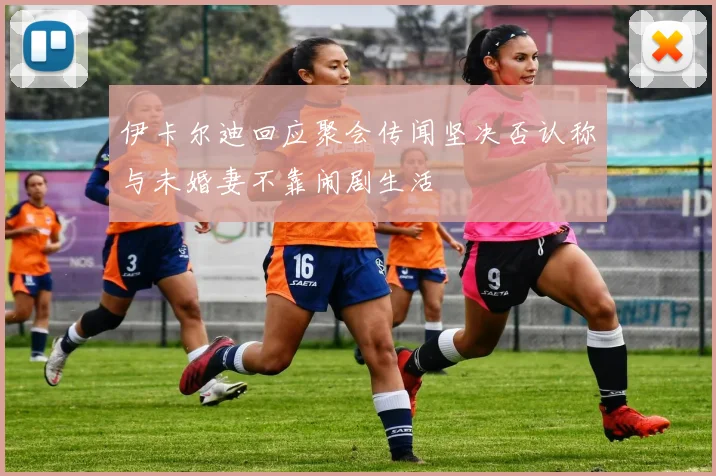 伊卡尔迪回应聚会传闻坚决否认称与未婚妻不靠闹剧生活