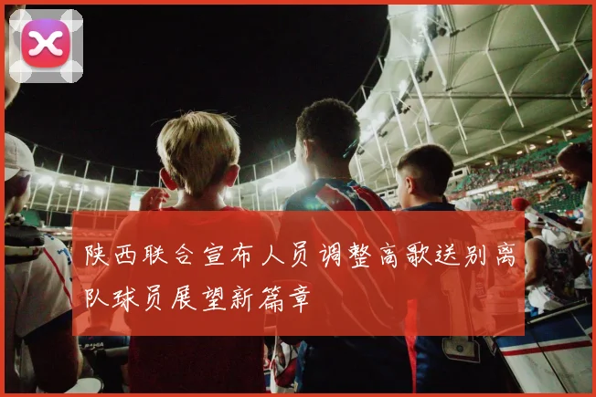 陕西联合宣布人员调整高歌送别离队球员展望新篇章