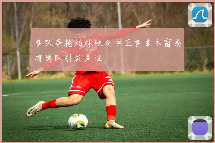 多队争抢柏林联合中卫多基冬窗或将离队引发关注