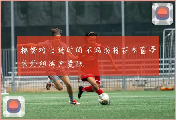 梅努对出场时间不满或将在冬窗寻求外租离开曼联